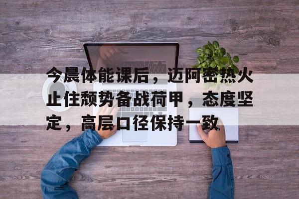 华体会娱乐平台关于今晨体能课后,迈阿密热火止住颓势备战荷甲,态度坚定,高层口径保持一致的信息